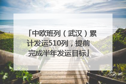 中欧班列（武汉）累计发运510列，提前完成半年发运目标