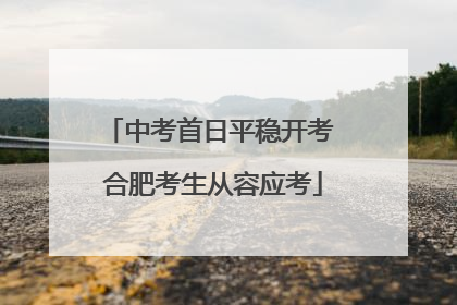 中考首日平稳开考 合肥考生从容应考