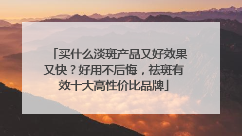 买什么淡斑产品又好效果又快？好用不后悔，祛斑有效十大高性价比品牌