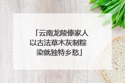 云南龙陵傣家人以古法草木灰制粽 染就独特乡愁