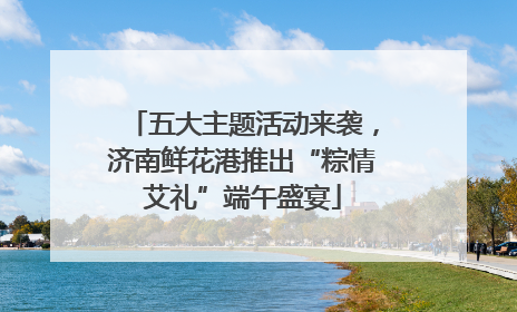 五大主题活动来袭，济南鲜花港推出“粽情艾礼”端午盛宴