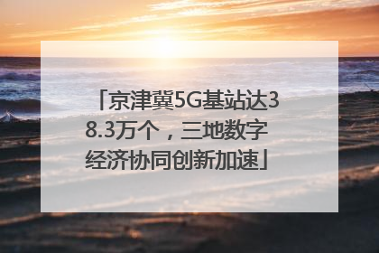 京津冀5G基站达38.3万个，三地数字经济协同创新加速