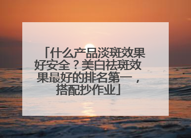 什么产品淡斑效果好安全？美白祛斑效果最好的排名第一，搭配抄作业