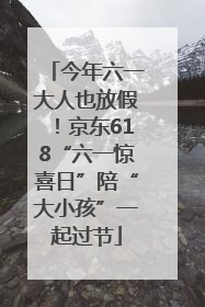 今年六一大人也放假！京东618“六一惊喜日”陪“大小孩”一起过节