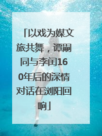 以戏为媒文旅共舞，谭嗣同与李闰160年后的深情对话在浏阳回响