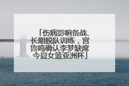 伤病影响备战、长期脱队训练，宫鲁鸣确认李梦缺席今夏女篮亚洲杯
