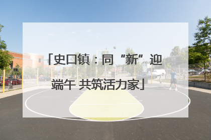 史口镇：同“新”迎端午 共筑活力家
