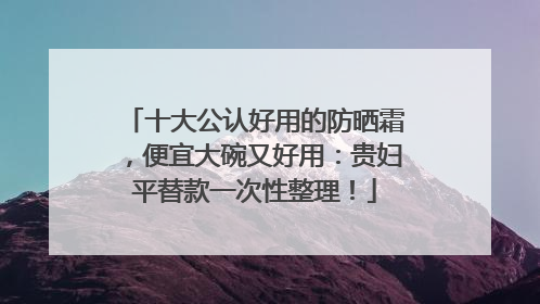 十大公认好用的防晒霜，便宜大碗又好用：贵妇平替款一次性整理！