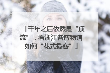 千年之后依然是“顶流”，看浙江各博物馆如何“花式揽客”