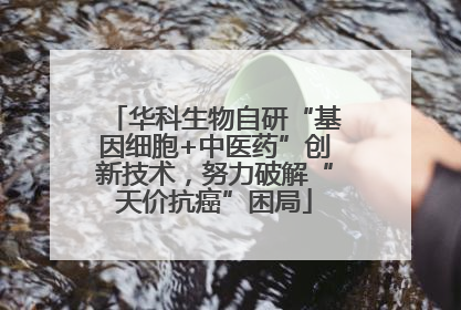 华科生物自研“基因细胞+中医药”创新技术，努力破解“天价抗癌”困局