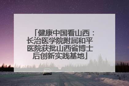 健康中国看山西：长治医学院附属和平医院获批山西省博士后创新实践基地