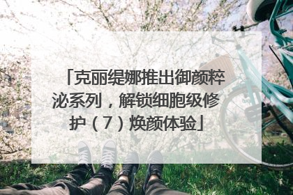 克丽缇娜推出御颜粹泌系列，解锁细胞级修护（7）焕颜体验