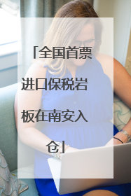 全国首票进口保税岩板在南安入仓