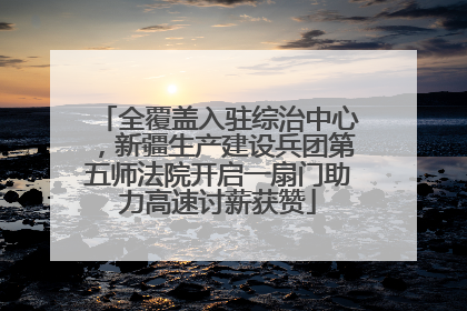 全覆盖入驻综治中心，新疆生产建设兵团第五师法院开启一扇门助力高速讨薪获赞