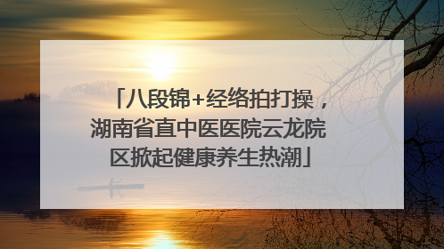 八段锦+经络拍打操，湖南省直中医医院云龙院区掀起健康养生热潮