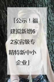 公示！福建拟新增62家省级专精特新中小企业