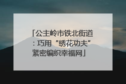 公主岭市铁北街道：巧用“绣花功夫”紧密编织幸福网