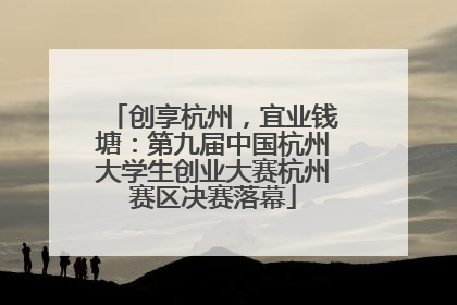 创享杭州，宜业钱塘：第九届中国杭州大学生创业大赛杭州赛区决赛落幕