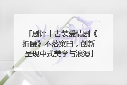 剧评丨古装爱情剧《折腰》不落窠臼，创新呈现中式美学与浪漫