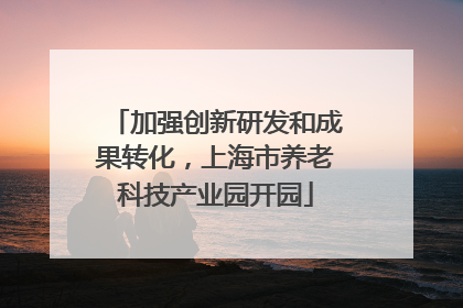 加强创新研发和成果转化，上海市养老科技产业园开园