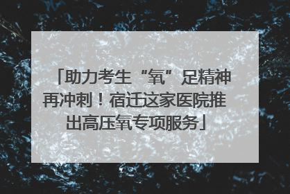 助力考生“氧”足精神再冲刺！宿迁这家医院推出高压氧专项服务