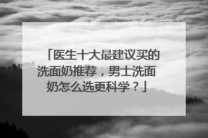 医生十大最建议买的洗面奶推荐，男士洗面奶怎么选更科学？