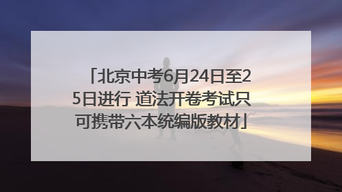 北京中考6月24日至25日进行 道法开卷考试只可携带六本统编版教材