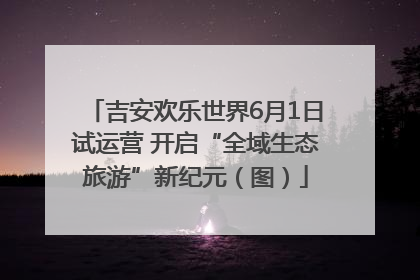 吉安欢乐世界6月1日试运营 开启“全域生态旅游”新纪元（图）