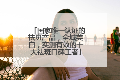 国家唯一认证的祛斑产品，全域美白，实测有效的十大祛斑口碑王者