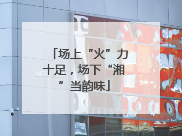 场上“火”力十足，场下“湘”当韵味