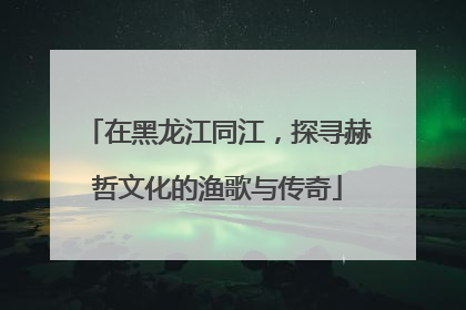 在黑龙江同江，探寻赫哲文化的渔歌与传奇