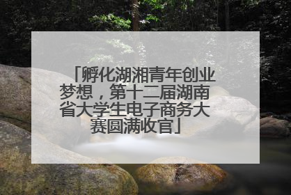 孵化湖湘青年创业梦想，第十二届湖南省大学生电子商务大赛圆满收官