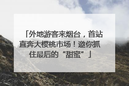 外地游客来烟台，首站直奔大樱桃市场！邀你抓住最后的“甜蜜”