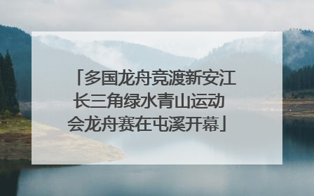 多国龙舟竞渡新安江 长三角绿水青山运动会龙舟赛在屯溪开幕