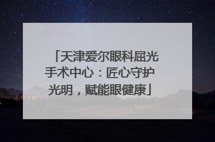 天津爱尔眼科屈光手术中心：匠心守护光明，赋能眼健康