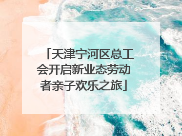 天津宁河区总工会开启新业态劳动者亲子欢乐之旅