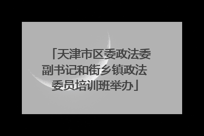 天津市区委政法委副书记和街乡镇政法委员培训班举办