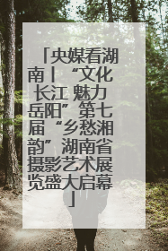 央媒看湖南丨“文化长江 魅力岳阳”第七届“乡愁湘韵”湖南省摄影艺术展览盛大启幕
