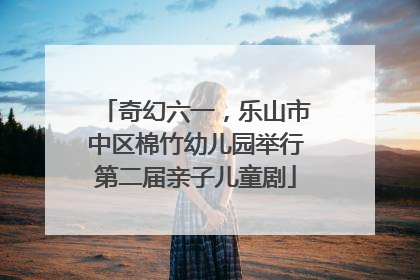 奇幻六一，乐山市中区棉竹幼儿园举行第二届亲子儿童剧