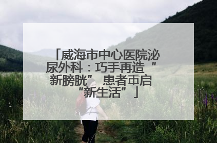 威海市中心医院泌尿外科：巧手再造“新膀胱” 患者重启“新生活”