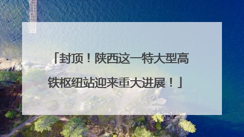 封顶！陕西这一特大型高铁枢纽站迎来重大进展！