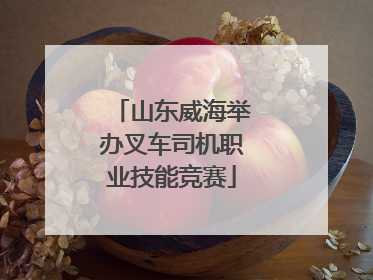 山东威海举办叉车司机职业技能竞赛