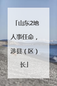 山东2地人事任命，涉县（区）长