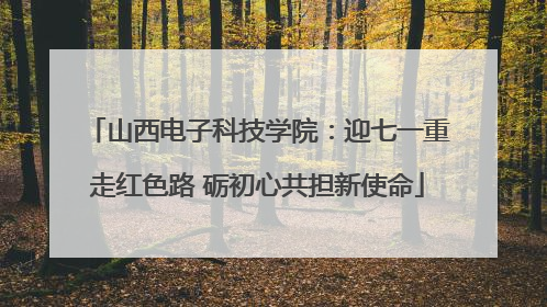 山西电子科技学院：迎七一重走红色路 砺初心共担新使命