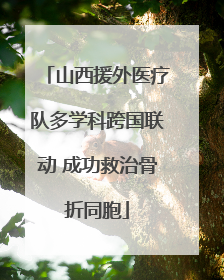 山西援外医疗队多学科跨国联动 成功救治骨折同胞