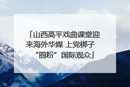 山西高平戏曲课堂迎来海外华媒 上党梆子“圈粉”国际观众