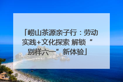 崂山茶源亲子行：劳动实践+文化探索 解锁“别样六一”新体验