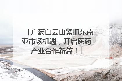 广药白云山紧抓东南亚市场机遇，开启医药产业合作新篇！