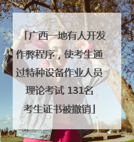 广西一地有人开发作弊程序，使考生通过特种设备作业人员理论考试 131名考生证书被撤销