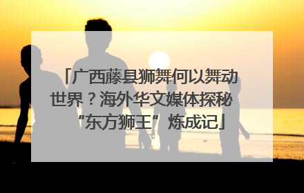 广西藤县狮舞何以舞动世界？海外华文媒体探秘“东方狮王”炼成记